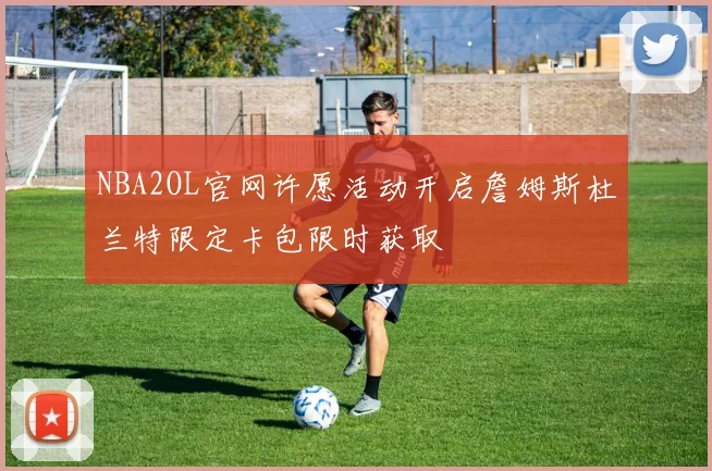 NBA2OL官网许愿活动开启詹姆斯杜兰特限定卡包限时获取