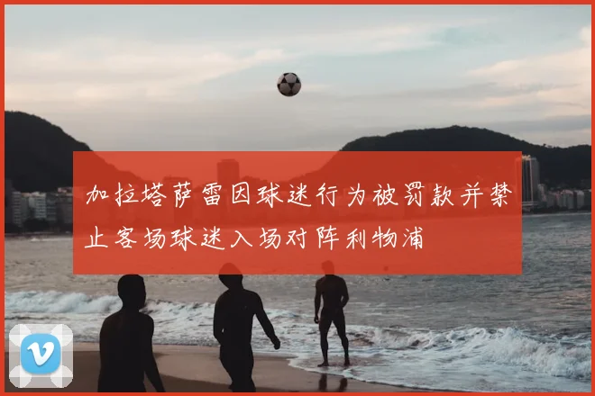 加拉塔萨雷因球迷行为被罚款并禁止客场球迷入场对阵利物浦