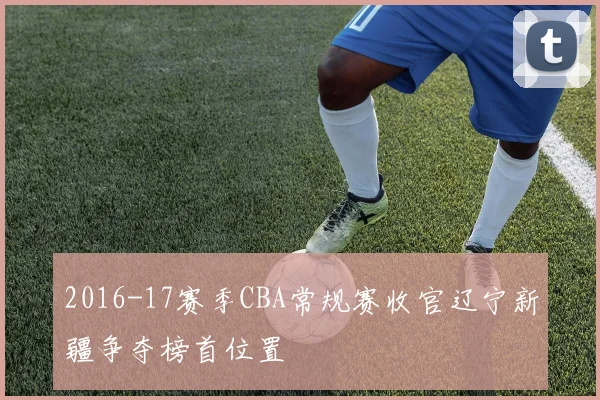 2016-17赛季CBA常规赛收官辽宁新疆争夺榜首位置