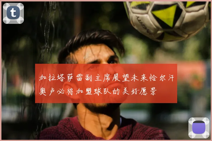 加拉塔萨雷副主席展望未来恰尔汗奥卢必将加盟球队的美好愿景