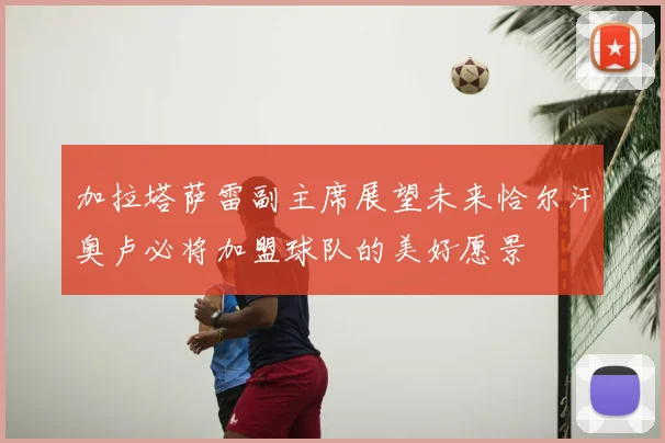 加拉塔萨雷副主席展望未来恰尔汗奥卢必将加盟球队的美好愿景