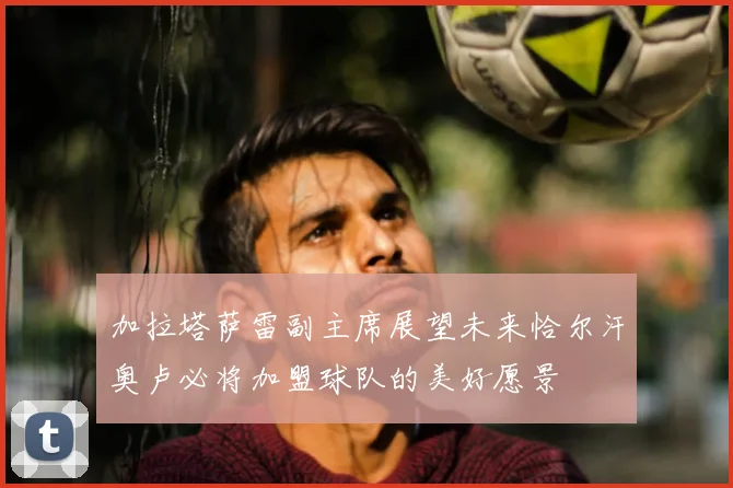 加拉塔萨雷副主席展望未来恰尔汗奥卢必将加盟球队的美好愿景