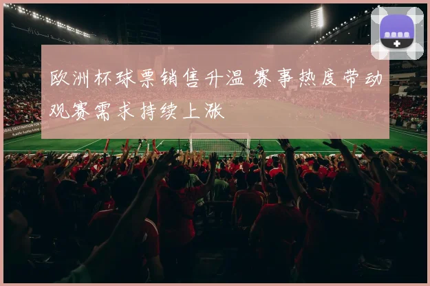 欧洲杯球票销售升温 赛事热度带动观赛需求持续上涨