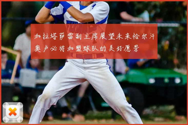 加拉塔萨雷副主席展望未来恰尔汗奥卢必将加盟球队的美好愿景