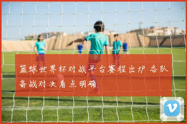 篮球世界杯对战平台赛程出炉 各队备战对决看点明确