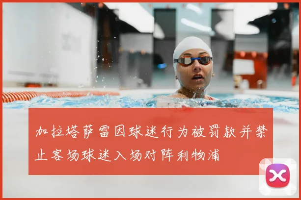 加拉塔萨雷因球迷行为被罚款并禁止客场球迷入场对阵利物浦