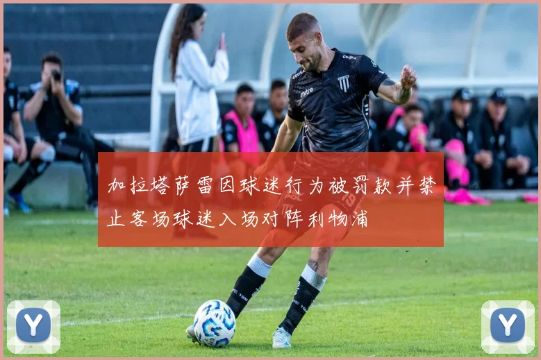 加拉塔萨雷因球迷行为被罚款并禁止客场球迷入场对阵利物浦
