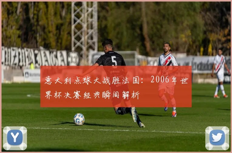 意大利点球大战胜法国：2006年世界杯决赛经典瞬间解析