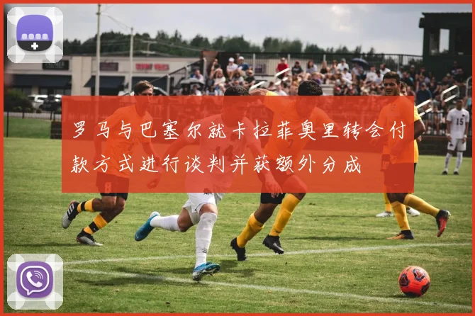 罗马与巴塞尔就卡拉菲奥里转会付款方式进行谈判并获额外分成