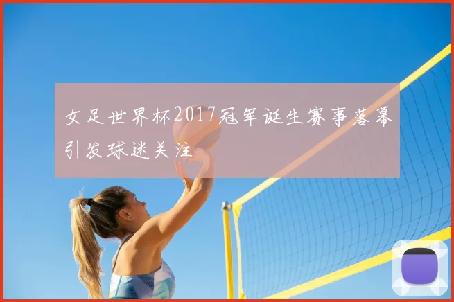 女足世界杯2017冠军诞生赛事落幕引发球迷关注