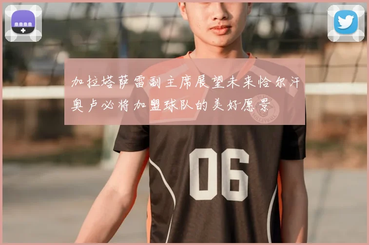 加拉塔萨雷副主席展望未来恰尔汗奥卢必将加盟球队的美好愿景