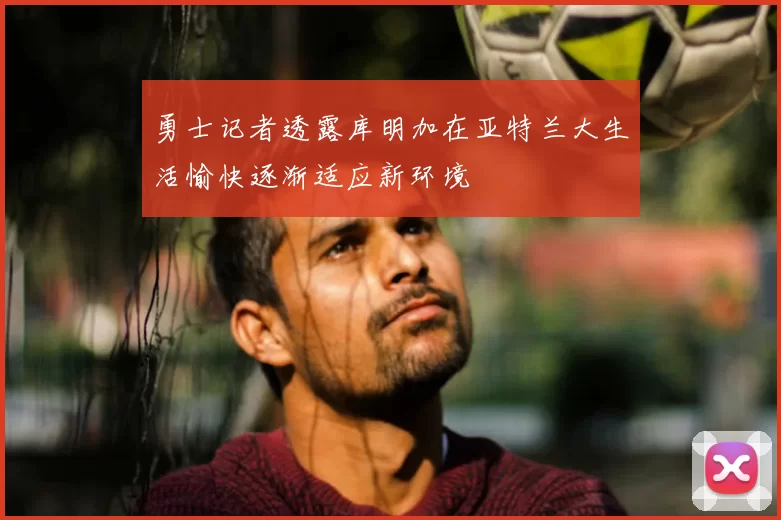 勇士记者透露库明加在亚特兰大生活愉快逐渐适应新环境