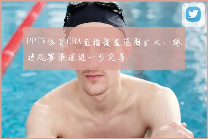 PPTV体育CBA直播覆盖范围扩大，球迷观赛渠道进一步完善
