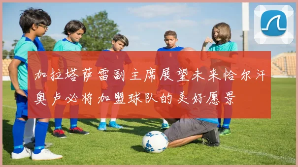 加拉塔萨雷副主席展望未来恰尔汗奥卢必将加盟球队的美好愿景