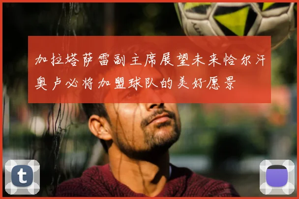 加拉塔萨雷副主席展望未来恰尔汗奥卢必将加盟球队的美好愿景