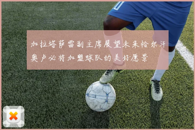 加拉塔萨雷副主席展望未来恰尔汗奥卢必将加盟球队的美好愿景