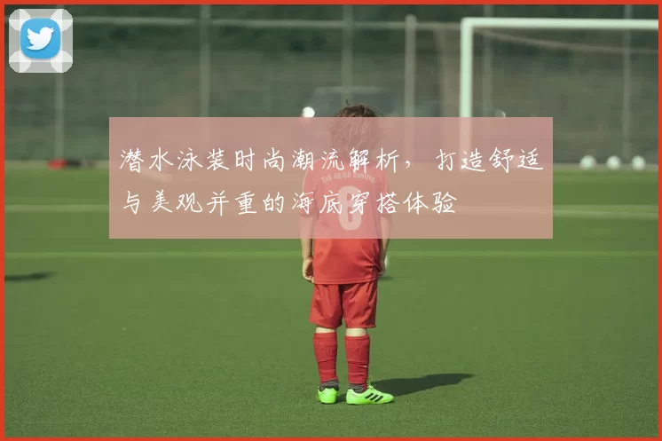 潜水泳装时尚潮流解析，打造舒适与美观并重的海底穿搭体验