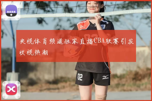 央视体育频道独家直播CBA联赛引发收视热潮