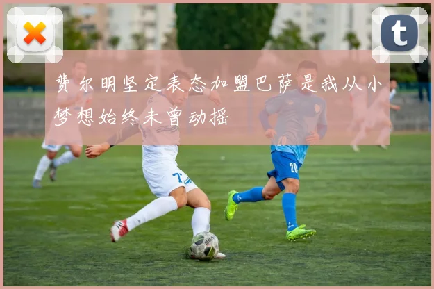 费尔明坚定表态加盟巴萨是我从小梦想始终未曾动摇