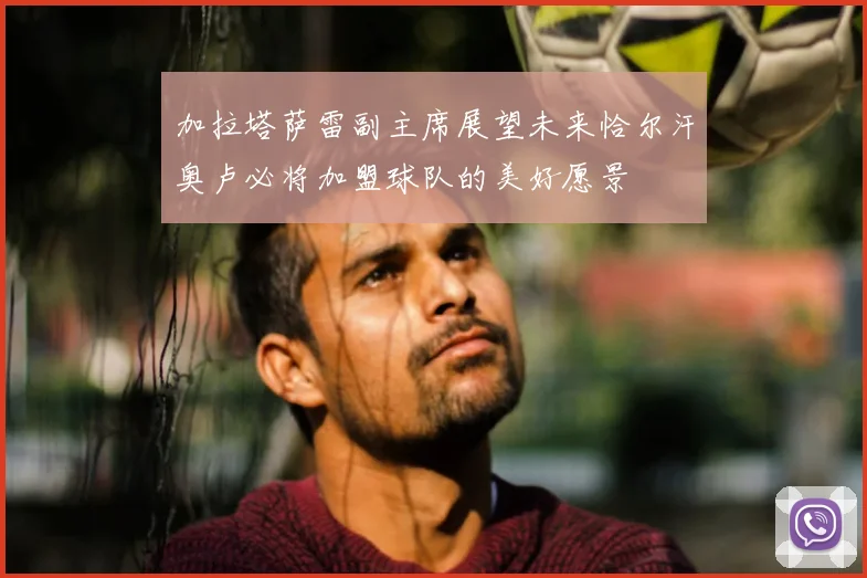 加拉塔萨雷副主席展望未来恰尔汗奥卢必将加盟球队的美好愿景