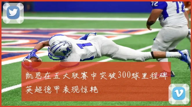 凯恩在五大联赛中突破300球里程碑英超德甲表现惊艳