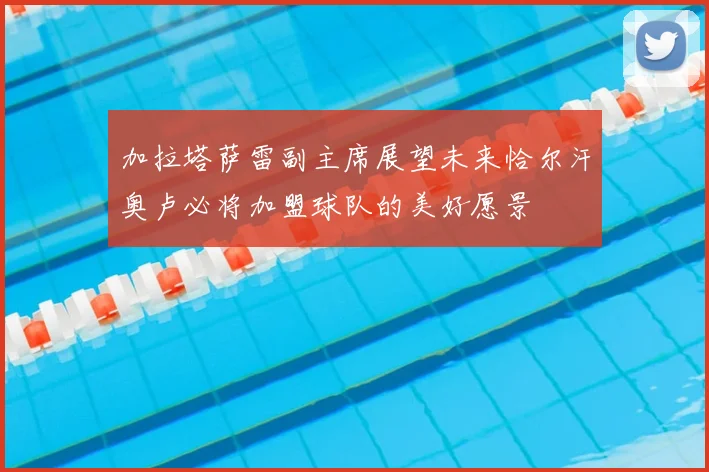 加拉塔萨雷副主席展望未来恰尔汗奥卢必将加盟球队的美好愿景