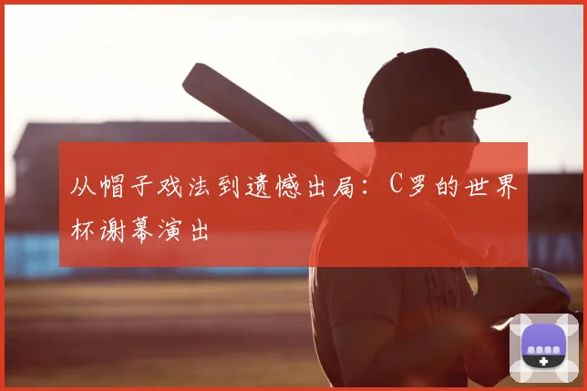 从帽子戏法到遗憾出局：C罗的世界杯谢幕演出