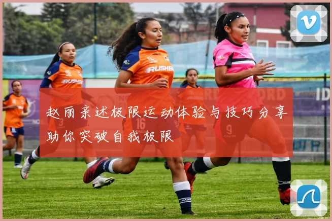 赵丽亲述极限运动体验与技巧分享助你突破自我极限